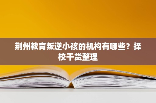 荆州教育叛逆小孩的机构有哪些?择校干货整理 荆州教育叛逆小孩的机构有哪些?择校干货整理