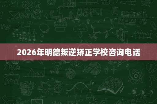 2026年明德叛逆矫正学校咨询电话 2026年明德叛逆矫正学校咨询电话