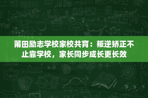 莆田励志学校家校共育：叛逆矫正不止靠学校，家长同步成长更长效