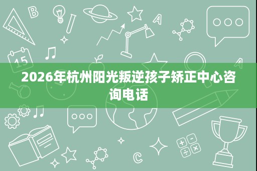2026年杭州阳光叛逆孩子矫正中心咨询电话 2026年杭州阳光叛逆孩子矫正中心咨询电话