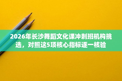 2026年长沙舞蹈文化课冲刺班机构挑选，对照这5项核心指标逐一核验
