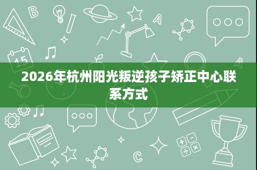 2026年杭州阳光叛逆孩子矫正中心联系方式