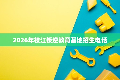 2026年枝江叛逆教育基地招生电话 2026年枝江叛逆教育基地招生电话