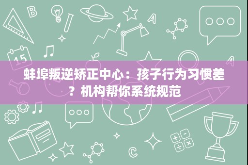 蚌埠叛逆矫正中心:孩子行为习惯差?机构帮你系统规范 蚌埠叛逆矫正中心:孩子行为习惯差?机构帮你系统规范