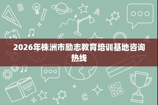 2026年株洲市励志教育培训基地咨询热线 2026年株洲市励志教育培训基地咨询热线