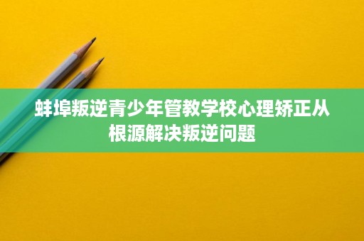 蚌埠叛逆青少年管教学校心理矫正从根源解决叛逆问题 蚌埠叛逆青少年管教学校心理矫正从根源解决叛逆问题