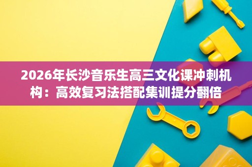 2026年长沙音乐生高三文化课冲刺机构:高效复习法搭配集训提分翻倍 2026年长沙音乐生高三文化课冲刺机构:高效复习法搭配集训提分翻倍