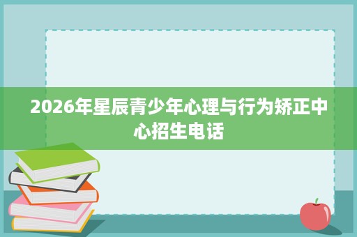 2026年星辰青少年心理与行为矫正中心招生电话 2026年星辰青少年心理与行为矫正中心招生电话
