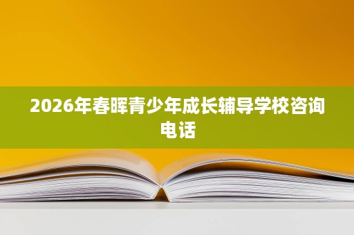 2026年春晖青少年成长辅导学校咨询电话 2026年春晖青少年成长辅导学校咨询电话