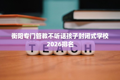 衡阳专门管教不听话孩子封闭式学校2026排名