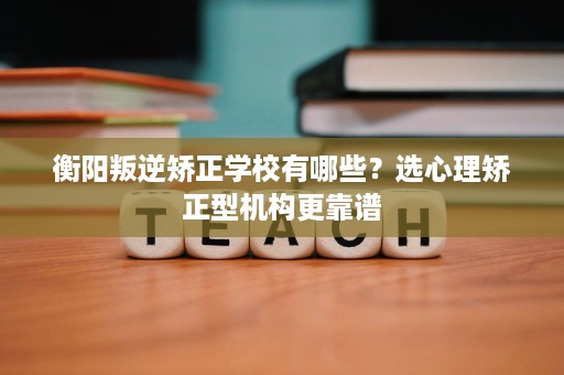 衡阳叛逆矫正学校有哪些？选心理矫正型机构更靠谱