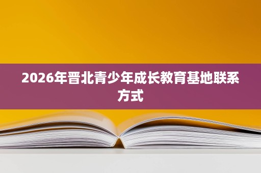 2026年晋北青少年成长教育基地联系方式