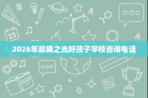 2026年晨曦之光好孩子学校咨询电话 2026年晨曦之光好孩子学校咨询电话