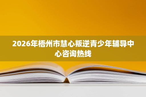 2026年梧州市慧心叛逆青少年辅导中心咨询热线 2026年梧州市慧心叛逆青少年辅导中心咨询热线