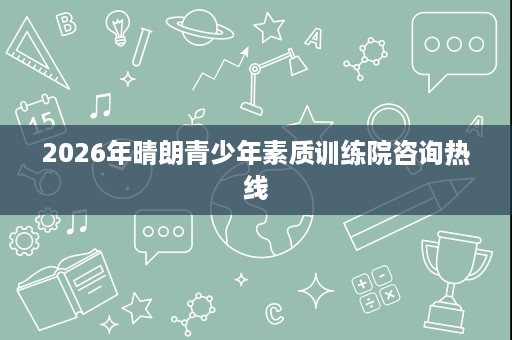 2026年晴朗青少年素质训练院咨询热线 2026年晴朗青少年素质训练院咨询热线