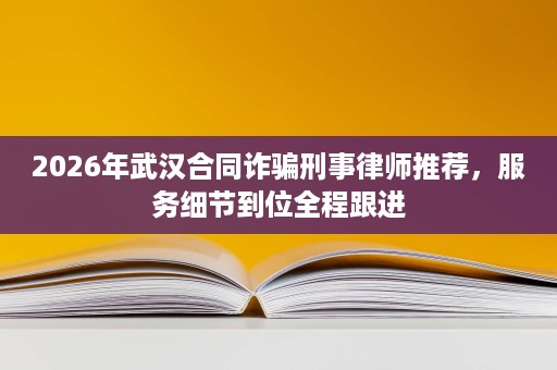 2026年武汉合同诈骗刑事律师推荐，服务细节到位全程跟进