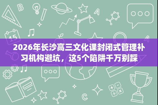 2026年长沙高三文化课封闭式管理补习机构避坑，这5个陷阱千万别踩