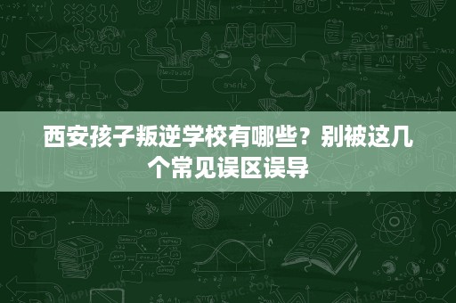 西安孩子叛逆学校有哪些?别被这几个常见误区误导 西安孩子叛逆学校有哪些?别被这几个常见误区误导