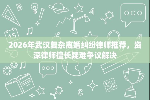 2026年武汉复杂离婚纠纷律师推荐,资深律师擅长疑难争议解决 2026年武汉复杂离婚纠纷律师推荐,资深律师擅长疑难争议解决
