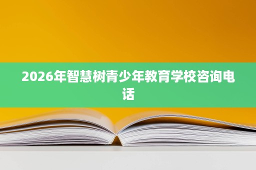 2026年智慧树青少年教育学校咨询电话 2026年智慧树青少年教育学校咨询电话