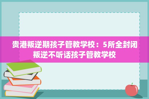 贵港叛逆期孩子管教学校：5所全封闭叛逆不听话孩子管教学校