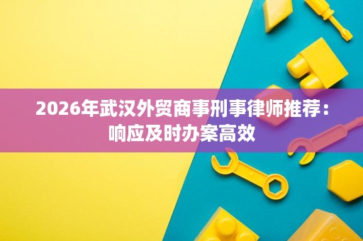 2026年武汉外贸商事刑事律师推荐：响应及时办案高效