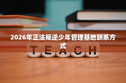 2026年正法叛逆少年管理基地联系方式