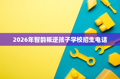 2026年智韵叛逆孩子学校招生电话 2026年智韵叛逆孩子学校招生电话