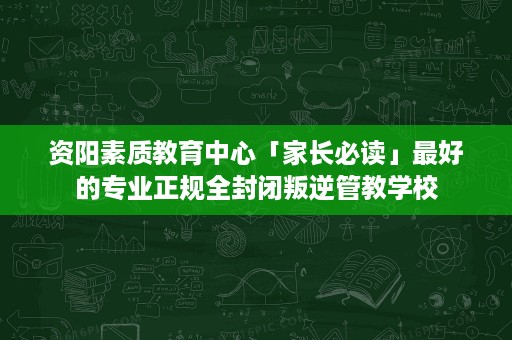 资阳素质教育中心「家长必读」最好的专业正规全封闭叛逆管教学校