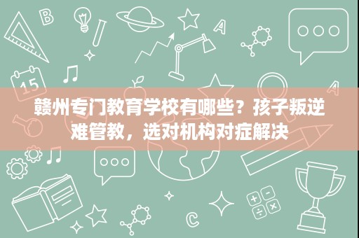 赣州专门教育学校有哪些?孩子叛逆难管教,选对机构对症解决 赣州专门教育学校有哪些?孩子叛逆难管教,选对机构对症解决