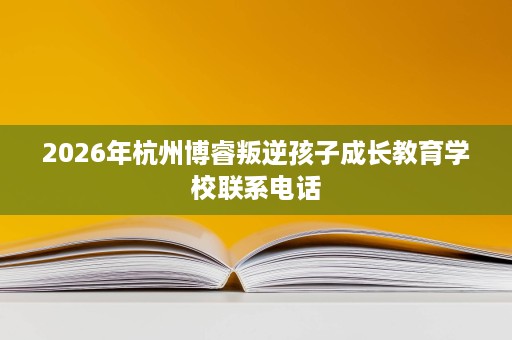 2026年杭州博睿叛逆孩子成长教育学校联系电话 2026年杭州博睿叛逆孩子成长教育学校联系电话