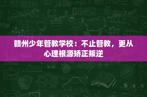 赣州少年管教学校:不止管教,更从心理根源矫正叛逆 赣州少年管教学校:不止管教,更从心理根源矫正叛逆