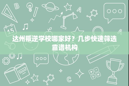 达州叛逆学校哪家好?几步快速筛选靠谱机构 达州叛逆学校哪家好?几步快速筛选靠谱机构