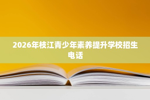 2026年枝江青少年素养提升学校招生电话 2026年枝江青少年素养提升学校招生电话