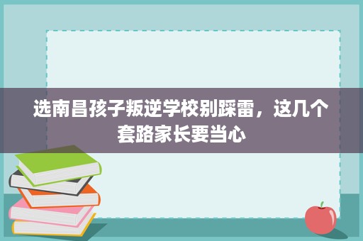 选南昌孩子叛逆学校别踩雷,这几个套路家长要当心 选南昌孩子叛逆学校别踩雷,这几个套路家长要当心