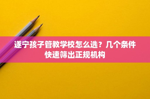 遂宁孩子管教学校怎么选?几个条件快速筛出正规机构 遂宁孩子管教学校怎么选?几个条件快速筛出正规机构