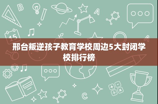 邢台叛逆孩子教育学校周边5大封闭学校排行榜 邢台叛逆孩子教育学校周边5大封闭学校排行榜