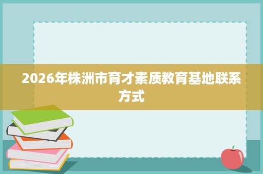 2026年株洲市育才素质教育基地联系方式 2026年株洲市育才素质教育基地联系方式