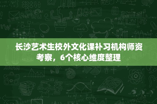 长沙艺术生校外文化课补习机构师资考察,6个核心维度整理 长沙艺术生校外文化课补习机构师资考察,6个核心维度整理
