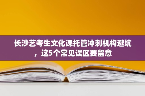 长沙艺考生文化课托管冲刺机构避坑,这5个常见误区要留意 长沙艺考生文化课托管冲刺机构避坑,这5个常见误区要留意