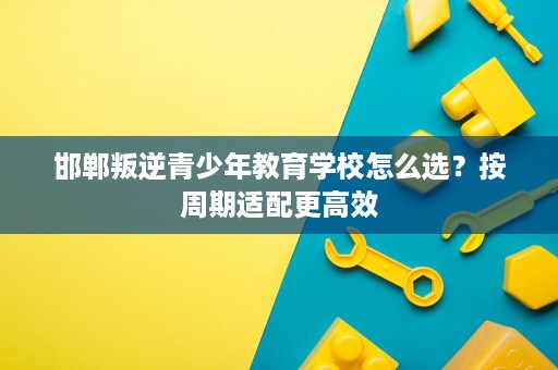 邯郸叛逆青少年教育学校怎么选？按周期适配更高效