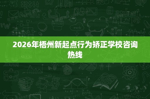 2026年梧州新起点行为矫正学校咨询热线 2026年梧州新起点行为矫正学校咨询热线