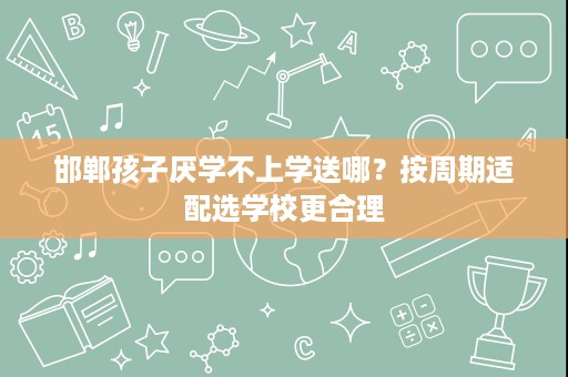 邯郸孩子厌学不上学送哪?按周期适配选学校更合理 邯郸孩子厌学不上学送哪?按周期适配选学校更合理
