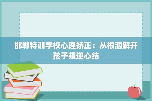 邯郸特训学校心理矫正:从根源解开孩子叛逆心结 邯郸特训学校心理矫正:从根源解开孩子叛逆心结