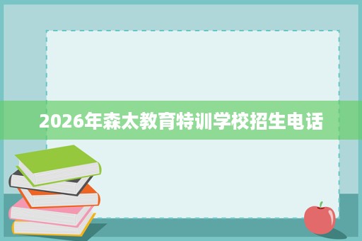 2026年森太教育特训学校招生电话 2026年森太教育特训学校招生电话