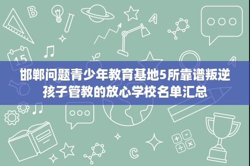 邯郸问题青少年教育基地5所靠谱叛逆孩子管教的放心学校名单汇总 邯郸问题青少年教育基地5所靠谱叛逆孩子管教的放心学校名单汇总