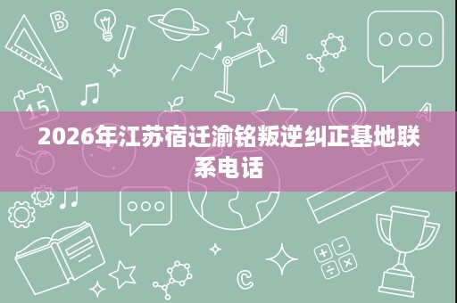 2026年江苏宿迁渝铭叛逆纠正基地联系电话 2026年江苏宿迁渝铭叛逆纠正基地联系电话