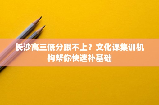 长沙高三低分跟不上？文化课集训机构帮你快速补基础