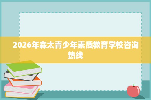 2026年森太青少年素质教育学校咨询热线 2026年森太青少年素质教育学校咨询热线
