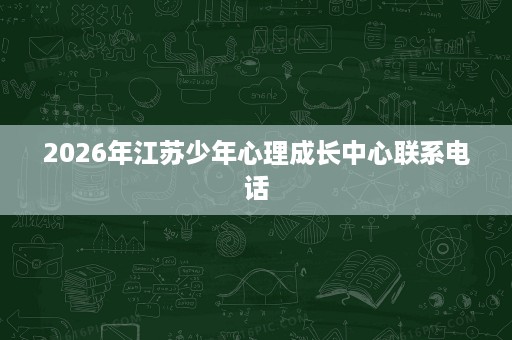 2026年江苏少年心理成长中心联系电话 2026年江苏少年心理成长中心联系电话